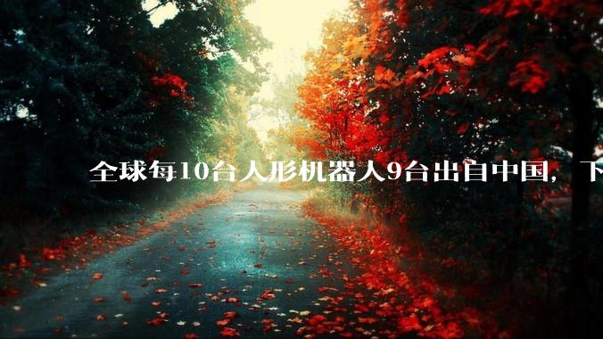 全球每10台人形机器人9台出自中国，下一个电动汽车行业来了？_美国_产业_企业