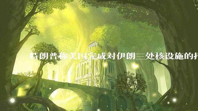 特朗普称美国完成对伊朗三处核设施的打击，具体情况如何？伊朗会如何反击？